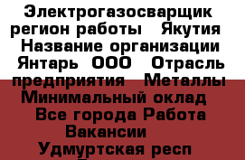 Электрогазосварщик(регион работы - Якутия) › Название организации ­ Янтарь, ООО › Отрасль предприятия ­ Металлы › Минимальный оклад ­ 1 - Все города Работа » Вакансии   . Удмуртская респ.,Глазов г.